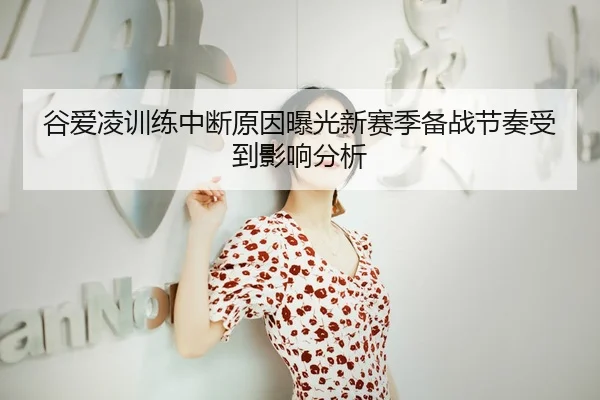 谷爱凌训练中断原因曝光新赛季备战节奏受到影响分析