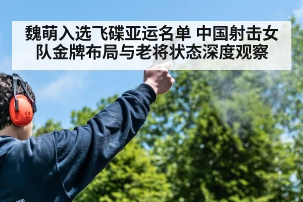魏萌入选飞碟亚运名单 中国射击女队金牌布局与老将状态深度观察