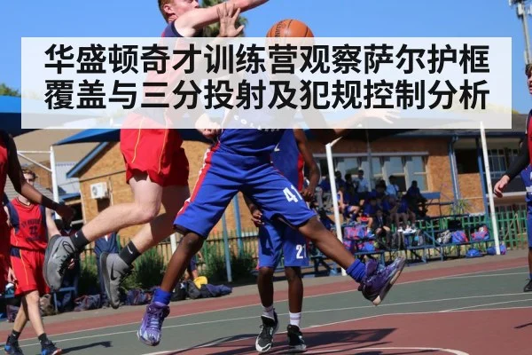 华盛顿奇才训练营观察萨尔护框覆盖与三分投射及犯规控制分析