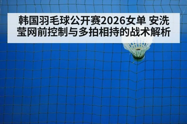 韩国羽毛球公开赛2026女单 安洗莹网前控制与多拍相持的战术解析