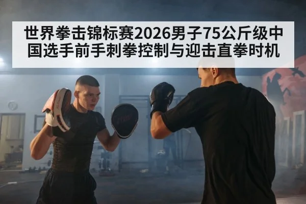 世界拳击锦标赛2026男子75公斤级中国选手前手刺拳控制与迎击直拳时机