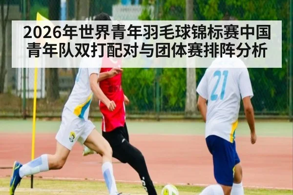 2026年世界青年羽毛球锦标赛中国青年队双打配对与团体赛排阵分析