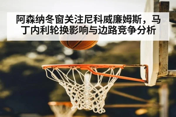 阿森纳冬窗关注尼科威廉姆斯，马丁内利轮换影响与边路竞争分析